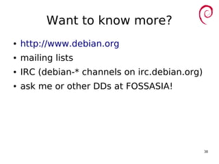 38
Want to know more?
● http://www.debian.org
● mailing lists
● IRC (debian-* channels on irc.debian.org)
● ask me or other DDs at FOSSASIA!
 