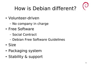 9
How is Debian different?
● Volunteer-driven
– No company in charge
● Free Software
– Social Contract
– Debian Free Software Guidelines
● Size
● Packaging system
● Stability & support
 