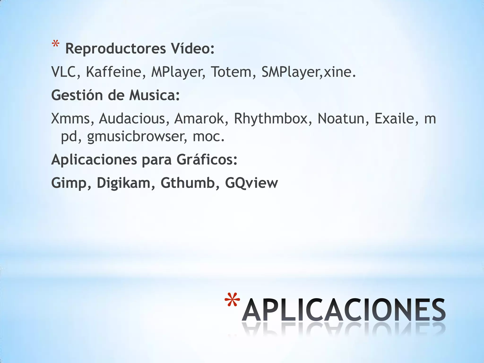 Reproductores Vídeo:VLC, Kaffeine, MPlayer, Totem, SMPlayer,xine.Gestión de Musica:Xmms, Audacious, Amarok, Rhythmbox, Noatun, Exaile, mpd, gmusicbrowser, moc.Aplicaciones para Gráficos:Gimp, Digikam, Gthumb, GQviewAPLICACIONES