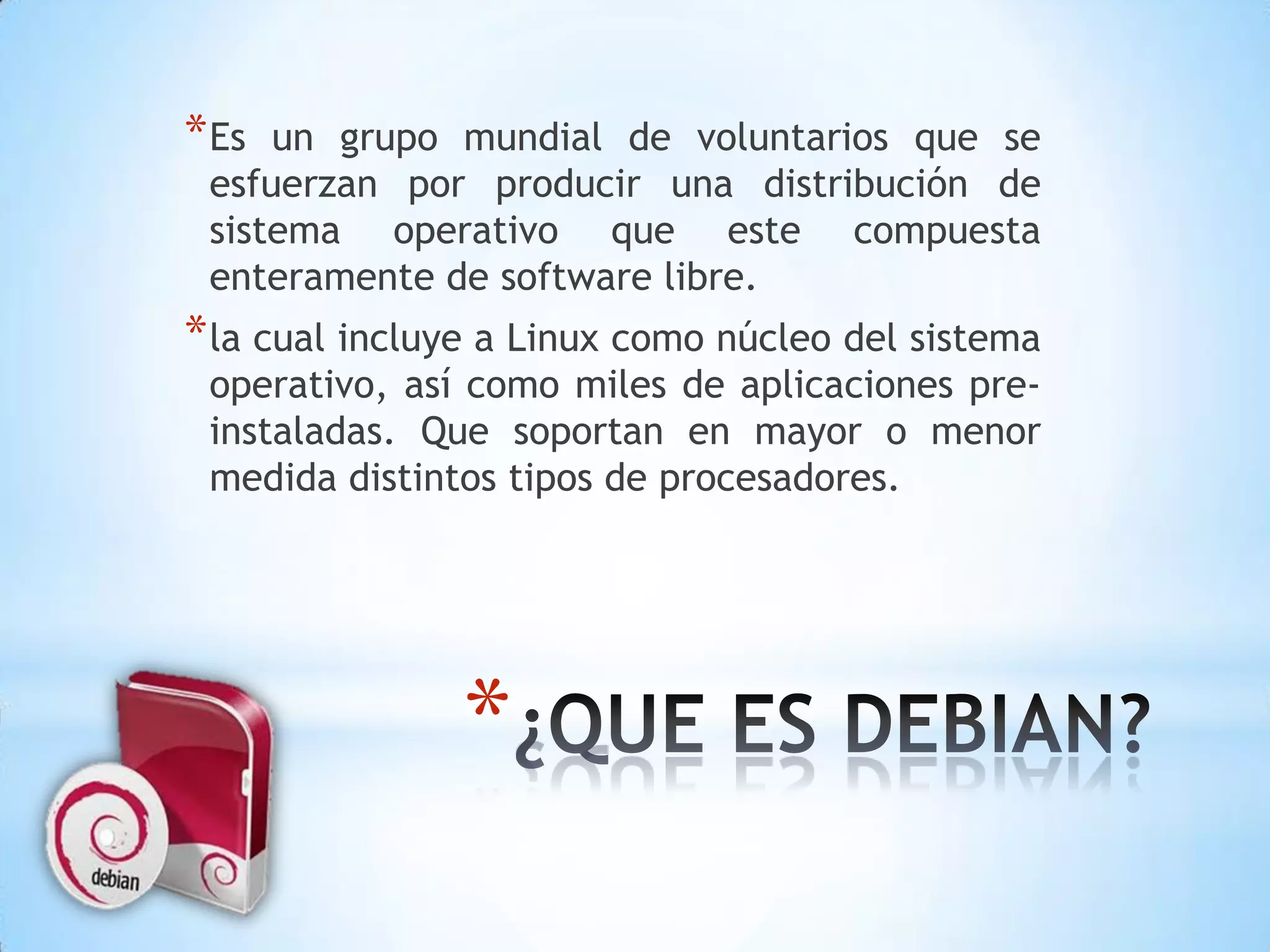 Es un grupo mundial de voluntarios que se esfuerzan por producir una distribución de sistema operativo que este compuesta enteramente de software libre. la cual incluye a Linux como núcleo del sistema operativo, así como miles de aplicaciones pre-instaladas. Que soportan en mayor o menor medida distintos tipos de procesadores.¿QUE ES DEBIAN?
