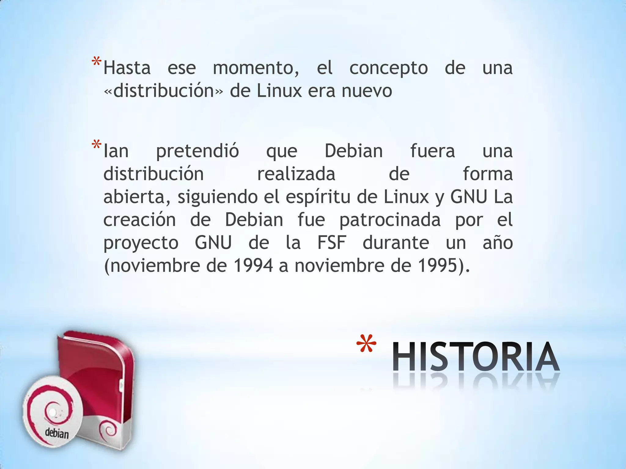 Hasta ese momento, el concepto de una «distribución» de Linux era nuevoIan pretendió que Debian fuera una distribución realizada de forma abierta, siguiendo el espíritu de Linux y GNU La creación de Debian fue patrocinada por el proyecto GNU de la FSF durante un año (noviembre de 1994 a noviembre de 1995).  HISTORIA