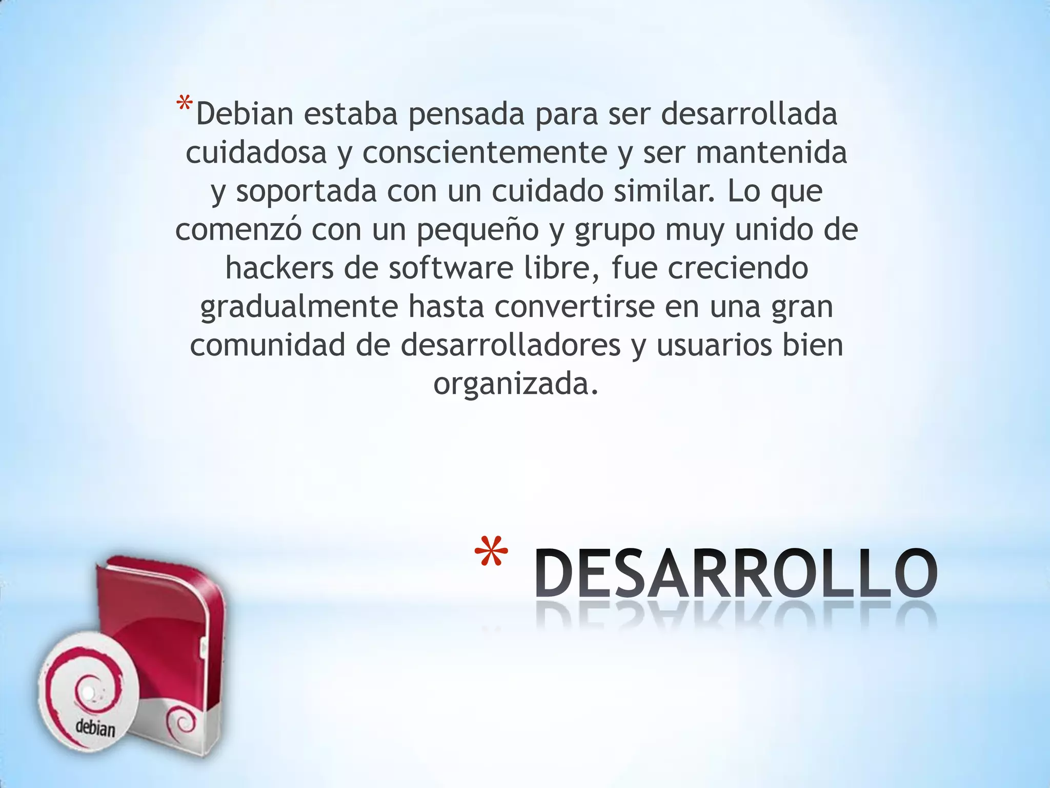 Debian estaba pensada para ser desarrollada cuidadosa y conscientemente y ser mantenida y soportada con un cuidado similar. Lo que comenzó con un pequeño y grupo muy unido de hackers de software libre, fue creciendo gradualmente hasta convertirse en una gran comunidad de desarrolladores y usuarios bien organizada.   DESARROLLO 