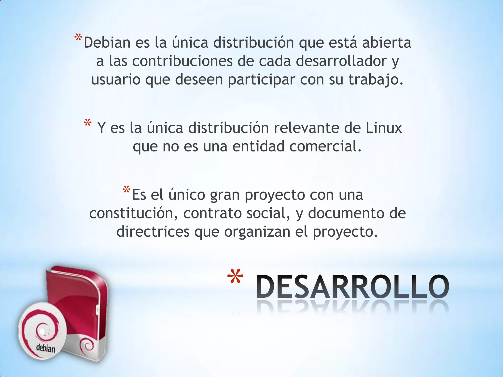Debian es la única distribución que está abierta a las contribuciones de cada desarrollador y usuario que deseen participar con su trabajo. Y es la única distribución relevante de Linux que no es una entidad comercial.Es el único gran proyecto con una constitución, contrato social, y documento de directrices que organizan el proyecto. DESARROLLO