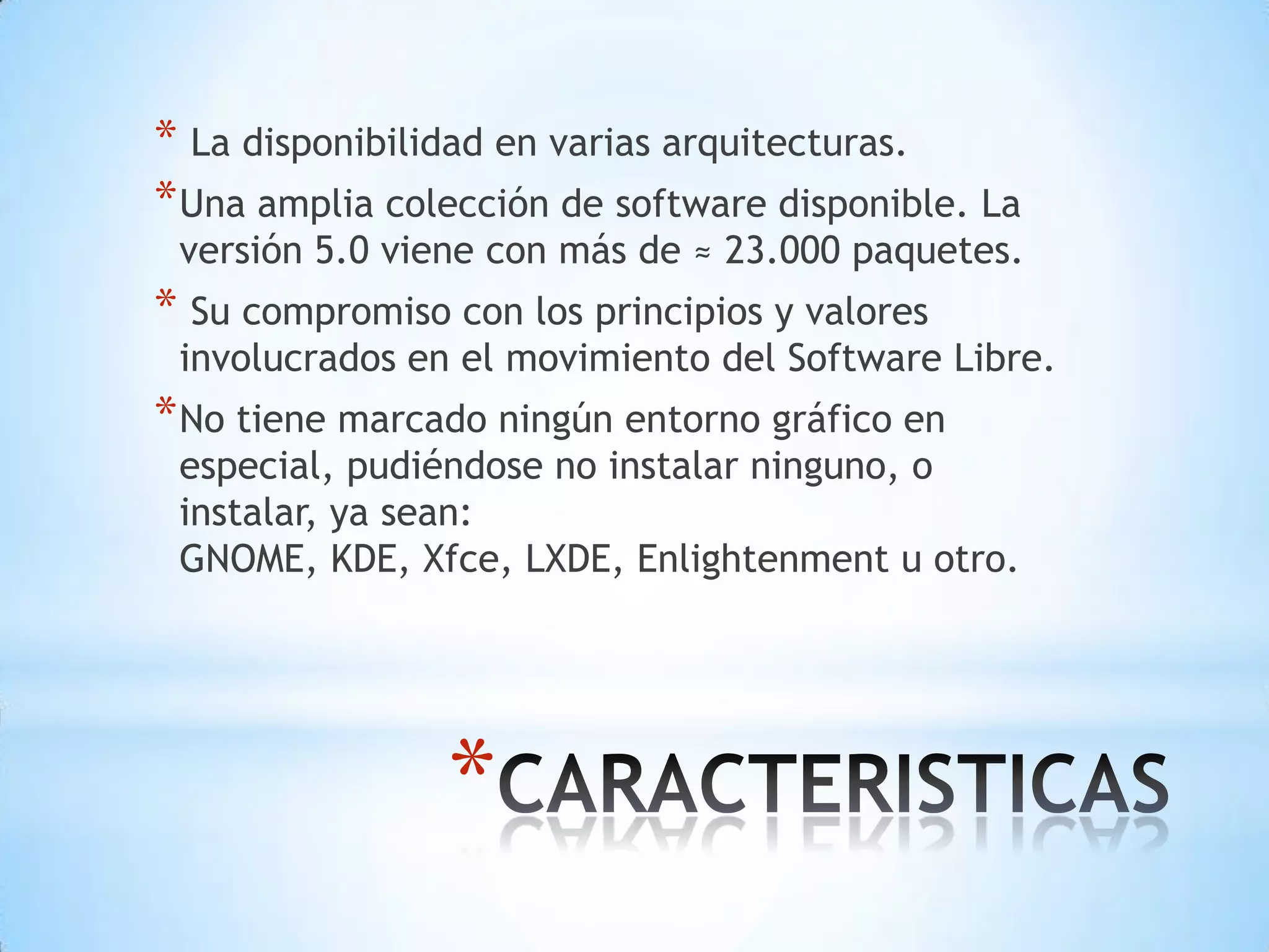  La disponibilidad en varias arquitecturas.Una amplia colección de software disponible. La versión 5.0 viene con más de ≈ 23.000 paquetes. Su compromiso con los principios y valores involucrados en el movimiento del Software Libre.No tiene marcado ningún entorno gráfico en especial, pudiéndose no instalar ninguno, o instalar, ya sean: GNOME, KDE, Xfce, LXDE, Enlightenment u otro.CARACTERISTICAS 