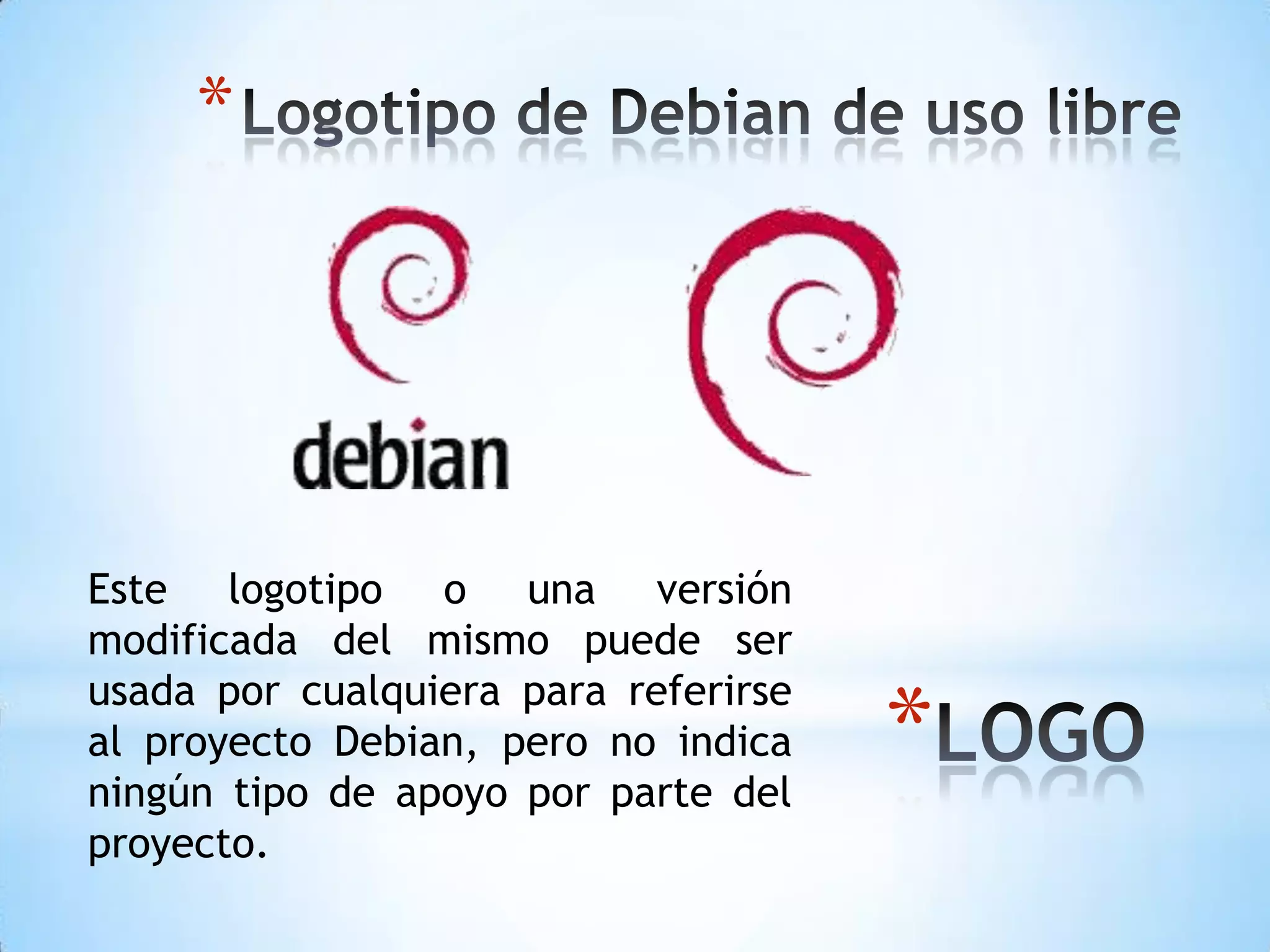 Logotipo de Debian de uso libre Este logotipo o una versión modificada del mismo puede ser usada por cualquiera para referirse al proyecto Debian, pero no indica ningún tipo de apoyo por parte del proyecto.LOGO 