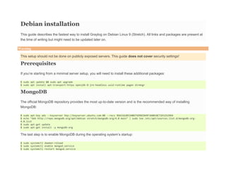 Debian installation
This guide describes the fastest way to install Graylog on Debian Linux 9 (Stretch). All links and packages are present at
the time of writing but might need to be updated later on.
Warning
This setup should not be done on publicly exposed servers. This guide does not cover security settings!
Prerequisites
If you’re starting from a minimal server setup, you will need to install these additional packages:
$ sudo apt update && sudo apt upgrade
$ sudo apt install apt-transport-https openjdk-8-jre-headless uuid-runtime pwgen dirmngr
MongoDB
The official MongoDB repository provides the most up-to-date version and is the recommended way of installing
MongoDB:
$ sudo apt-key adv --keyserver hkp://keyserver.ubuntu.com:80 --recv 9DA31620334BD75D9DCB49F368818C72E52529D4
$ echo "deb http://repo.mongodb.org/apt/debian stretch/mongodb-org/4.0 main" | sudo tee /etc/apt/sources.list.d/mongodb-org-
4.0.list
$ sudo apt-get update
$ sudo apt-get install -y mongodb-org
The last step is to enable MongoDB during the operating system’s startup:
$ sudo systemctl daemon-reload
$ sudo systemctl enable mongod.service
$ sudo systemctl restart mongod.service
 