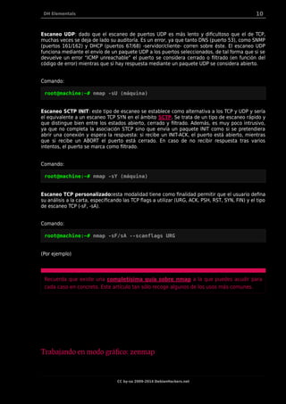 DH Elementals 10
Escaneo UDP: dado que el escaneo de puertos UDP es más lento y dificultoso que el de TCP,
muchas veces se deja de lado su auditoría. Es un error, ya que tanto DNS (puerto 53), como SNMP
(puertos 161/162) y DHCP (puertos 67/68) -servidor/cliente- corren sobre éste. El escaneo UDP
funciona mediante el envío de un paquete UDP a los puertos seleccionados, de tal forma que si se
devuelve un error “ICMP unreachable” el puerto se considera cerrado o filtrado (en función del
código de error) mientras que si hay respuesta mediante un paquete UDP se considera abierto.
Comando:
root@machine:~# nmap -sU (máquina)
Escaneo SCTP INIT: este tipo de escaneo se establece como alternativa a los TCP y UDP y sería
el equivalente a un escaneo TCP SYN en el ámbito SCTP. Se trata de un tipo de escaneo rápido y
que distingue bien entre los estados abierto, cerrado y filtrado. Además, es muy poco intrusivo,
ya que no completa la asociación STCP sino que envía un paquete INIT como si se pretendiera
abrir una conexión y espera la respuesta: si recibe un INIT-ACK, el puerto está abierto, mientras
que si recibe un ABORT el puerto está cerrado. En caso de no recibir respuesta tras varios
intentos, el puerto se marca como filtrado.
Comando:
root@machine:~# nmap -sY (máquina)
Escaneo TCP personalizado:esta modalidad tiene como finalidad permitir que el usuario defina
su análisis a la carta, especificando las TCP flags a utilizar (URG, ACK, PSH, RST, SYN, FIN) y el tipo
de escaneo TCP (-sF, -sA).
Comando:
root@machine:~# nmap -sF/sA --scanflags URG
(Por ejemplo)
Recuerda que existe una completísima guía sobre nmap a la que puedes acudir para
cada caso en concreto. Este artículo tan sólo recoge algunos de los usos más comunes.
Trabajando en modo gráfico: zenmap
CC by-sa 2009-2014 DebianHackers.net
 