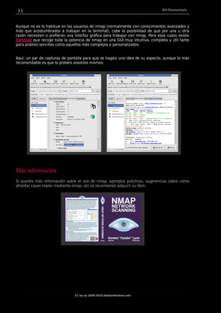 11 DH Elementals
Aunque no es lo habitual en los usuarios de nmap (normalmente con conocimientos avanzados y
más que acostumbrados a trabajar en la terminal), cabe la posibilidad de que por una u otra
razón necesiten o prefieran una interfaz gráfica para trabajar con nmap. Para esos casos existe
Zenmap que recoge toda la potencia de nmap en una GUI muy intuitiva, completa y útil tanto
para análisis sencillos como aquellos más complejos o personalizados.
Aquí, un par de capturas de pantalla para que os hagáis una idea de su aspecto, aunque lo más
recomendable es que lo probéis vosotros mismos:
Más información
Si queréis más información sobre el uso de nmap, ejemplos prácticos, sugerencias sobre cómo
afrontar casos reales mediante nmap, etc os recomiendo adquirir su libro:
CC by-sa 2009-2014 DebianHackers.net
 