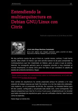 DH Elementals 12
Entendiendo la
multiarquitectura en
Debian GNU/Linux con
Citrix
Publicado originalmente el 12 de Marzo de 2013
n1mh (aka Diego Martínez Castañeda)
Linux user, debian user, blogger, podcaster, geek y escritor sin ideas.
Asturiano en Mérida. Nadador contra corriente.
Me doy perfecta cuenta de que el título es, cuando menos, confuso. Y está hecho
aposta, debo añadir. El motivo: que este sencillo tutorial no da para comprender la
multiarquitectura que han implantado en Debian, pero un poco sí que se acerca.
Además, he conseguido aplicarlo para un programa concreto y muy orientado al
mundo empresarial, el cliente Citrix pero me falta el que considero el caballo de
batalla del ambiente doméstico, Skype.
Quien quiera ampliar sus conocimientos sobre la multiarquitectura, en el wiki de
Debian tiene la mejor de las guías.
Este cambio de arquitectura ha venido propiciado porque he jubilado a mi vieja
estación de trabajo (¡gracias por todo! No vuelvas ;)) y me han dado otro ordenador,
más moderno, con un procesador de 64 bits. Por supuesto, he instalado Debian para
64 bits (amd64), configurado y actualizado todo desde cero, como corresponde. Con
algunos programas tuve más lío (firefox+flash+java), simplemente por no recordar
que había cambiado de arquitectura pero, una vez unificados criterios, todo funcionó
como se esperaba.
Hasta llegar al cliente ICA.
CC by-sa 2009-2014 DebianHackers.net
 