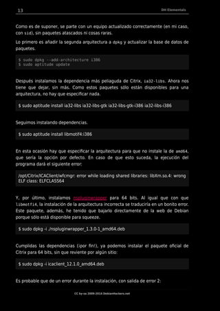 13 DH Elementals
Como es de suponer, se parte con un equipo actualizado correctamente (en mi caso,
con sid), sin paquetes atascados ni cosas raras.
Lo primero es añadir la segunda arquitectura a dpkg y actualizar la base de datos de
paquetes.
$ sudo dpkg --add-architecture i386
$ sudo aptitude update
Después instalamos la dependencia más peliaguda de Citrix, ia32-libs. Ahora nos
tiene que dejar, sin más. Como estos paquetes sólo están disponibles para una
arquitectura, no hay que especificar nada.
$ sudo aptitude install ia32-libs ia32-libs-gtk ia32-libs-gtk-i386 ia32-libs-i386
Seguimos instalando dependencias.
$ sudo aptitude install libmotif4:i386
En esta ocasión hay que especificar la arquitectura para que no instale la de amd64,
que sería la opción por defecto. En caso de que esto suceda, la ejecución del
programa dará el siguiente error:
/opt/Citrix/ICAClient/wfcmgr: error while loading shared libraries: libXm.so.4: wrong
ELF class: ELFCLASS64
Y, por último, instalamos nspluginwrapper para 64 bits. Al igual que con que
libmotfi4, la instalación de la arquitectura incorrecta se traduciría en un bonito error.
Este paquete, además, he tenido que bajarlo directamente de la web de Debian
porque sólo está disponible para squeeze.
$ sudo dpkg -i ./nspluginwrapper_1.3.0-1_amd64.deb
Cumplidas las dependencias (¡por fin!), ya podemos instalar el paquete oficial de
Citrix para 64 bits, sin que reviente por algún sitio:
$ sudo dpkg -i icaclient_12.1.0_amd64.deb
Es probable que de un error durante la instalación, con salida de error 2:
CC by-sa 2009-2014 DebianHackers.net
 