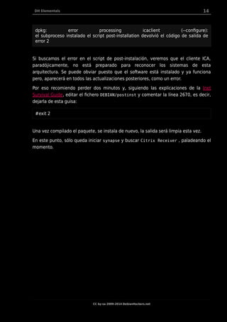 DH Elementals 14
dpkg: error processing icaclient (--configure):
el subproceso instalado el script post-installation devolvió el código de salida de
error 2
Si buscamos el error en el script de post-instalación, veremos que el cliente ICA,
paradójicamente, no está preparado para reconocer los sistemas de esta
arquitectura. Se puede obviar puesto que el software está instalado y ya funciona
pero, aparecerá en todos las actualizaciones posteriores, como un error.
Por eso recomiendo perder dos minutos y, siguiendo las explicaciones de la Inet
Survival Guide, editar el fichero DEBIAN/postinst y comentar la línea 2670, es decir,
dejarla de esta guisa:
#exit 2
Una vez compilado el paquete, se instala de nuevo, la salida será limpia esta vez.
En este punto, sólo queda iniciar synapse y buscar Citrix Receiver , paladeando el
momento.
CC by-sa 2009-2014 DebianHackers.net
 