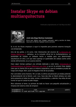 DH Elementals 15
Instalar Skype en debian
multiarquitectura
Publicado originalmente el 7 de Mayo de 2013
n1mh (aka Diego Martínez Castañeda)
Linux user, debian user, blogger, podcaster, geek y escritor sin ideas.
Asturiano en Mérida. Nadador contra corriente.
Si, lo sé, los títulos empiezan a rayar lo imposible pero prometo estarme tranquilo
una temporada.
Una de las partes, a mi juicio, más interesantes del anuncio de la liberación de
Debian GNU/Linux 7, «wheezy», es la inclusión oficial de la multiarquitectura. La
posibilidad de instalar un software hecho a medida para una determinada
arquitectura en otra y sin que esto suponga un quebradero de cabeza (como venía
siendo últimamente), es un avance enorme.
Hace algún tiempo publiqué una entrada dedicada a este tema, Entendiendo la
multiarquitectura en Debian GNU/Linux con Citrix y ya en la primera línea dejaba
claro que el cliente ICA es para un entorno corporativo y que la verdadera prueba de
fuego sería Skype. Bien, pues ha llegado el día de las pruebas.
Han coincidido varios factores. Por un lado, la última actualización ya estaba pidiendo
la desinstalación de la librería ia32-libs; hace dos días se liberó wheezy con este
tema presente en todas las notas, avisos y comentarios; y, además, hoy estoy de ese
humor en que el cuerpo te pide riesgos.
Pero volvamos al tema. Lo primero de todo es hacer una pequeña actualización y
limpieza del sistema antes de empezar:
diego@denox:~$ sudo aptitude update
diego@denox:~$ sudo aptitude full-upgrade
CC by-sa 2009-2014 DebianHackers.net
 
