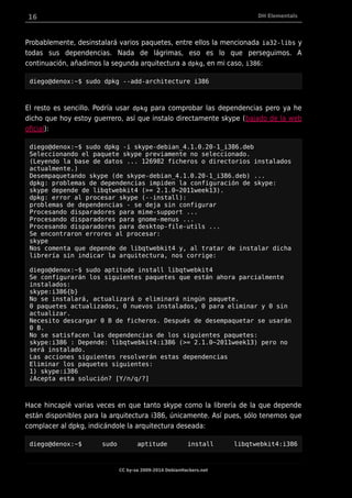 16 DH Elementals
Probablemente, desinstalará varios paquetes, entre ellos la mencionada ia32-libs y
todas sus dependencias. Nada de lágrimas, eso es lo que perseguimos. A
continuación, añadimos la segunda arquitectura a dpkg, en mi caso, i386:
diego@denox:~$ sudo dpkg --add-architecture i386
El resto es sencillo. Podría usar dpkg para comprobar las dependencias pero ya he
dicho que hoy estoy guerrero, así que instalo directamente skype (bajado de la web
oficial):
diego@denox:~$ sudo dpkg -i skype-debian_4.1.0.20-1_i386.deb
Seleccionando el paquete skype previamente no seleccionado.
(Leyendo la base de datos ... 126982 ficheros o directorios instalados
actualmente.)
Desempaquetando skype (de skype-debian_4.1.0.20-1_i386.deb) ...
dpkg: problemas de dependencias impiden la configuración de skype:
skype depende de libqtwebkit4 (>= 2.1.0~2011week13).
dpkg: error al procesar skype (--install):
problemas de dependencias - se deja sin configurar
Procesando disparadores para mime-support ...
Procesando disparadores para gnome-menus ...
Procesando disparadores para desktop-file-utils ...
Se encontraron errores al procesar:
skype
Nos comenta que depende de libqtwebkit4 y, al tratar de instalar dicha
librería sin indicar la arquitectura, nos corrige:
diego@denox:~$ sudo aptitude install libqtwebkit4
Se configurarán los siguientes paquetes que están ahora parcialmente
instalados:
skype:i386{b}
No se instalará, actualizará o eliminará ningún paquete.
0 paquetes actualizados, 0 nuevos instalados, 0 para eliminar y 0 sin
actualizar.
Necesito descargar 0 B de ficheros. Después de desempaquetar se usarán
0 B.
No se satisfacen las dependencias de los siguientes paquetes:
skype:i386 : Depende: libqtwebkit4:i386 (>= 2.1.0~2011week13) pero no
será instalado.
Las acciones siguientes resolverán estas dependencias
Eliminar los paquetes siguientes:
1) skype:i386
¿Acepta esta solución? [Y/n/q/?]
Hace hincapié varias veces en que tanto skype como la librería de la que depende
están disponibles para la arquitectura i386, únicamente. Así pues, sólo tenemos que
complacer al dpkg, indicándole la arquitectura deseada:
diego@denox:~$ sudo aptitude install libqtwebkit4:i386
CC by-sa 2009-2014 DebianHackers.net
 