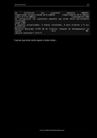 DH Elementals 17
Se instalarán los siguiente paquetes NUEVOS:
libgstreamer-plugins-base0.10-0:i386{a} libgstreamer0.10-0:i386{a}
liborc-0.4-0:i386{a} libqtwebkit4:i386
Se configurarán los siguientes paquetes que están ahora parcialmente
instalados:
skype:i386
0 paquetes actualizados, 4 nuevos instalados, 0 para eliminar y 0 sin
actualizar.
Necesito descargar 8.876 kB de ficheros. Después de desempaquetar se
usarán 32,5 MB.
¿Quiere continuar? [Y/n/?]
Y pensar que tenía cierto reparo y hasta miedo…
CC by-sa 2009-2014 DebianHackers.net
 
