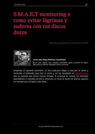 DH Elementals 18
S.M.A.R.T monitoring o
como evitar lágrimas y
sudores con tus discos
duros
Publicado originalmente el 16 de Marzo de 2012
n1mh (aka Diego Martínez Castañeda)
Linux user, debian user, blogger, podcaster, geek y escritor sin ideas.
Asturiano en Mérida. Nadador contra corriente.
Imagínate el siguiente escenario: un día cualquiera llegas a casa por la noche y
enciendes el ordenador para leer el correo y ver las novedades en debianhackers,
que se rumorea que tienen nuevos fichajes. El arranque es normal, sin mensajes
apocalípticos ni volcados de pila y, entonces, al iniciar la sesión en gnome, aparece
un mensaje que no habías visto antes.
CC by-sa 2009-2014 DebianHackers.net
 