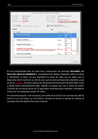 19 DH Elementals
Es muy tranquilizador leer, en color rojo y mayúsculas, los mensajes FALLANDO y EL
FALLO DEL DISCO ES INMINENTE e, inmediatamente debajo, Respaldar todos los datos
y reemplazar el disco. Lo que realmente te pone de mala uva es saber que el
dispositivo tiene menos de un año de uso, que es disco principal del ordenador y que
es de un terabyte, el mayor espacio de almacenamiento del que has disfrutado nunca
y donde tienes absolutamente todo. ¿Dónde se supone que voy a volcar los datos?
¿Cuántos de mis discos duros de 12 giga bytes necesitaré para respaldar a semejante
monstruo? Las preguntas surgen sin cesar...
Un momento después, más tranquilo y de vuelta de la cocina con una taza de café (la
noche no va a ser larga, va a ser eterna, intuyes), te tomas un tiempo en analizar el
mensaje antes de dejarte llevar por el pánico.
CC by-sa 2009-2014 DebianHackers.net
 
