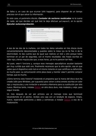 21 DH Elementals
de fallos o, en caso de que ocurran (shit happens), para disponer de un tiempo
precioso con el que salvar tu información.
En este caso, el parámetro díscolo, Contador de sectores reubicados no te suena
de nada, así que decides ver qué test te deja efectuar palimpsest, en la opción
Ejecutar autocomprobación.
A eso de las dos de la mañana, con todos los datos salvados en tres discos duros
convenientemente desconectados y puestos sobre la mesa (ya no te fías ni de la
electricidad), te das cuenta que da igual que realices un test u otro porque todos
terminan en un par de segundos, con el mismo resultados: dos frases escritas en
color rojo y letras mayúsculas que, a esas horas, ya no te parecen tan feas.
Así pues, smart funciona y, aunque esos mensajes apocalípticos asustan bastante
por muy curtido que esté uno, finalmente reconoces que la otra opción, esa en que
sabes que el dispositivo está mal en el mismo instante en que certificas su defunción,
es mucho peor. La comunicación entre placa base y monitor smart permite comprar
tiempo, que es mucho.
¿Cómo termina esta historia? Instalando el programa que la marca del disco duro ha
creado (sólo para Windows, por supuesto) para volver a otros errores escritos en color
rojo y mayúsculas y una invitación a enviarlo a Alemania para su sustitución por otro
nuevo. Mientras tanto, instalas Debian en otro disco duro, más modesto y viejo, para
seguir tirando.
Un mes después de ver por primera vez el mensaje (creo que terminaré
tatuándomelo en el pecho), recibes una caja con un terabyte de espacio, limpio,
nuevo, esperando particiones y datos y comienzas a instalar Debian a eso de la
medianoche.
CC by-sa 2009-2014 DebianHackers.net
 
