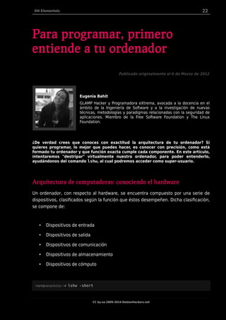 DH Elementals 22
Para programar, primero
entiende a tu ordenador
Publicado originalmente el 6 de Marzo de 2012
Eugenia Bahit
GLAMP Hacker y Programadora eXtrema, avocada a la docencia en el
ámbito de la Ingeniería de Software y a la investigación de nuevas
técnicas, metodologías y paradigmas relacionadas con la seguridad de
aplicaciones. Miembro de la Free Software Foundation y The Linux
Foundation.
¿De verdad crees que conoces con exactitud la arquitectura de tu ordenador? Si
quieres programar, lo mejor que puedes hacer, es conocer con precisión, como está
formado tu ordenador y que función exacta cumple cada componente. En este artículo,
intentaremos "destripar" virtualmente nuestro ordenador, para poder entenderlo,
ayudándonos del comando lshw, al cual podremos acceder como super-usuario.
Arquitectura de computadoras: conociendo el hardware
Un ordenador, con respecto al hardware, se encuentra compuesto por una serie de
dispositivos, clasificados según la función que éstos desempeñen. Dicha clasificación,
se compone de:
• Dispositivos de entrada
• Dispositivos de salida
• Dispositivos de comunicación
• Dispositivos de almacenamiento
• Dispositivos de cómputo
root@cocochito:~# lshw -short
CC by-sa 2009-2014 DebianHackers.net
 