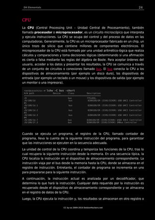 DH Elementals 24
CPU
La CPU (Central Processing Unit – Unidad Central de Procesamiento), también
llamada procesador o microprocesador, es un circuito microscópico que interpreta
y ejecuta instrucciones. La CPU se ocupa del control y del proceso de datos en las
computadoras. Generalmente, la CPU es un microprocesador fabricado en un chip, un
único trozo de silicio que contiene millones de componentes electrónicos. El
microprocesador de la CPU está formado por una unidad aritmético-lógica que realiza
cálculos y comparaciones y toma decisiones lógicas (determinando si una afirmación
es cierta o falsa mediante las reglas del álgebra de Boole. Para aceptar órdenes del
usuario, acceder a los datos y presentar los resultados, la CPU se comunica a través
de un conjunto de circuitos o conexiones llamado bus. El bus conecta la CPU a los
dispositivos de almacenamiento (por ejemplo un disco duro), los dispositivos de
entrada (por ejemplo un teclado o un mouse) y los dispositivos de salida (por ejemplo
un monitor o una impresora).
root@cocochito:~# lshw -C bus -short
H/W path Device Class Description
=============================================================
/0 bus 775i65G.
/0/100/1d bus 82801EB/ER (ICH5/ICH5R) USB UHCI Controller
#1
/0/100/1d.1 bus 82801EB/ER (ICH5/ICH5R) USB UHCI Controller
#2
/0/100/1d.2 bus 82801EB/ER (ICH5/ICH5R) USB UHCI Controller
#3
/0/100/1d.3 bus 82801EB/ER (ICH5/ICH5R) USB UHCI Controller
#4
/0/100/1d.7 bus 82801EB/ER (ICH5/ICH5R) USB2 EHCI Controller
/0/100/1f.3 bus 82801EB/ER (ICH5/ICH5R) SMBus Controller
Cuando se ejecuta un programa, el registro de la CPU, llamado contador de
programa, lleva la cuenta de la siguiente instrucción del programa, para garantizar
que las instrucciones se ejecuten en la secuencia adecuada.
La unidad de control de la CPU coordina y temporiza las funciones de la CPU, tras lo
cual recupera la siguiente instrucción desde la memoria. En una secuencia típica, la
CPU localiza la instrucción en el dispositivo de almacenamiento correspondiente. La
instrucción viaja por el bus desde la memoria hasta la CPU, donde se almacena en el
registro de instrucción. Entretanto, el contador de programa se incrementa en uno
para prepararse para la siguiente instrucción.
A continuación, la instrucción actual es analizada por un decodificador, que
determina lo que hará la instrucción. Cualquier dato requerido por la instrucción es
recuperado desde el dispositivo de almacenamiento correspondiente y se almacena
en el registro de datos de la CPU.
Luego, la CPU ejecuta la instrucción y, los resultados se almacenan en otro registro o
CC by-sa 2009-2014 DebianHackers.net
 