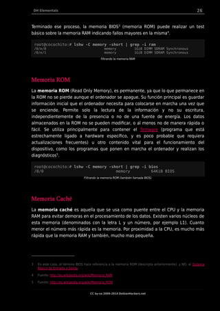 DH Elementals 26
Terminado ese proceso, la memoria BIOS3
(memoria ROM) puede realizar un test
básico sobre la memoria RAM indicando fallos mayores en la misma4
.
root@cocochito:# lshw -C memory -short | grep -i ram
/0/e/0 memory 1GiB DIMM SDRAM Synchronous
/0/e/1 memory 1GiB DIMM SDRAM Synchronous
Filtrando la memoria RAM
Memoria ROM
La memoria ROM (Read Only Memory), es permanente, ya que lo que permanece en
la ROM no se pierde aunque el ordenador se apague. Su función principal es guardar
información inicial que el ordenador necesita para colocarse en marcha una vez que
se enciende. Permite solo la lectura de la información y no su escritura,
independientemente de la presencia o no de una fuente de energía. Los datos
almacenados en la ROM no se pueden modificar, o al menos no de manera rápida o
fácil. Se utiliza principalmente para contener el firmware (programa que está
estrechamente ligado a hardware específico, y es poco probable que requiera
actualizaciones frecuentes) u otro contenido vital para el funcionamiento del
dispositivo, como los programas que ponen en marcha el ordenador y realizan los
diagnósticos5
.
root@cocochito:# lshw -C memory -short | grep -i bios
/0/0 memory 64KiB BIOS
Filtrando la memoria ROM (también llamada BIOS)
Memoria Caché
La memoria caché es aquella que se usa como puente entre el CPU y la memoria
RAM para evitar demoras en el procesamiento de los datos. Existen varios núcleos de
esta memoria (denominados con la letra L y un número, por ejemplo L1). Cuanto
menor el número más rápida es la memoria. Por proximidad a la CPU, es mucho más
rápida que la memoria RAM y también, mucho mas pequeña.
3 En este caso, el término BIOS hace referencia a la memoria ROM (descripta anteriormente), y NO, al Sistema
Básico de Entrada y Salida.
4 Fuente: http://es.wikipedia.org/wiki/Memoria_RAM
5 Fuente: http://es.wikipedia.org/wiki/Memoria_ROM
CC by-sa 2009-2014 DebianHackers.net
 