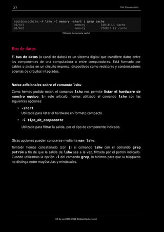 27 DH Elementals
root@cocochito:~# lshw -C memory -short | grep cache
/0/4/5 memory 16KiB L1 cache
/0/4/6 memory 256KiB L2 cache
Filtrando la memoria caché
Bus de datos
El bus de datos (o canal de datos) es un sistema digital que transfiere datos entre
los componentes de una computadora o entre computadoras. Está formado por
cables o pistas en un circuito impreso, dispositivos como resistores y condensadores
además de circuitos integrados.
Notas adicionales sobre el comando lshw
Como hemos podido notar, el comando lshw nos permite listar el hardware de
nuestro equipo. En este artículo, hemos utilizado el comando lshw con las
siguientes opciones:
• -short
Utilizada para listar el hardware en formato compacto.
• -C tipo_de_componente
Utilizada para filtrar la salida, por el tipo de componente indicado.
Otras opciones pueden conocerse mediante man lshw.
También hemos concatenado (con |) el comando lshw con el comando grep
patrón a fin de que la salida de lshw sea a la vez, filtrada por el patrón indicado.
Cuando utilizamos la opción -i del comando grep, lo hicimos para que la búsqueda
no distinga entre mayúsculas y minúsculas.
CC by-sa 2009-2014 DebianHackers.net
 