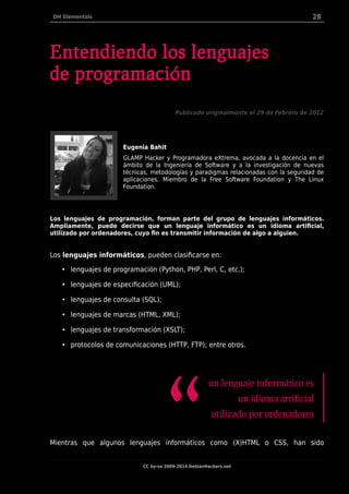 DH Elementals 28
Entendiendo los lenguajes
de programación
Publicado originalmente el 29 de Febrero de 2012
Eugenia Bahit
GLAMP Hacker y Programadora eXtrema, avocada a la docencia en el
ámbito de la Ingeniería de Software y a la investigación de nuevas
técnicas, metodologías y paradigmas relacionadas con la seguridad de
aplicaciones. Miembro de la Free Software Foundation y The Linux
Foundation.
Los lenguajes de programación, forman parte del grupo de lenguajes informáticos.
Ampliamente, puede decirse que un lenguaje informático es un idioma artificial,
utilizado por ordenadores, cuyo fin es transmitir información de algo a alguien.
Los lenguajes informáticos, pueden clasificarse en:
• lenguajes de programación (Python, PHP, Perl, C, etc.);
• lenguajes de especificación (UML);
• lenguajes de consulta (SQL);
• lenguajes de marcas (HTML, XML);
• lenguajes de transformación (XSLT);
• protocolos de comunicaciones (HTTP, FTP); entre otros.
un lenguaje informático es
un idioma artificial
utilizado por ordenadores
“Mientras que algunos lenguajes informáticos como (X)HTML o CSS, han sido
CC by-sa 2009-2014 DebianHackers.net
 