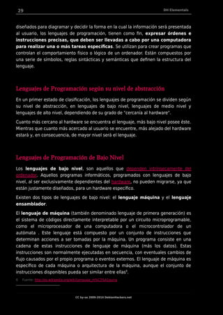 29 DH Elementals
diseñados para diagramar y decidir la forma en la cual la información será presentada
al usuario, los lenguajes de programación, tienen como fin, expresar órdenes e
instrucciones precisas, que deben ser llevadas a cabo por una computadora
para realizar una o más tareas específicas. Se utilizan para crear programas que
controlan el comportamiento físico o lógico de un ordenador. Están compuestos por
una serie de símbolos, reglas sintácticas y semánticas que definen la estructura del
lenguaje.
Lenguajes de Programación según su nivel de abstracción
En un primer estado de clasificación, los lenguajes de programación se dividen según
su nivel de abstracción, en lenguajes de bajo nivel, lenguajes de medio nivel y
lenguajes de alto nivel, dependiendo de su grado de "cercanía al hardware".
Cuanto más cercano al hardware se encuentra el lenguaje, más bajo nivel posee éste.
Mientras que cuanto más acercado al usuario se encuentre, más alejado del hardware
estará y, en consecuencia, de mayor nivel será el lenguaje.
Lenguajes de Programación de Bajo Nivel
Los lenguajes de bajo nivel, son aquellos que dependen intrínsecamente del
ordenador. Aquellos programas informáticos, programados con lenguajes de bajo
nivel, al ser exclusivamente dependientes del hardware, no pueden migrarse, ya que
están justamente diseñados, para un hardware específico.
Existen dos tipos de lenguajes de bajo nivel: el lenguaje máquina y el lenguaje
ensamblador.
El lenguaje de máquina (también denominado lenguaje de primera generación) es
el sistema de códigos directamente interpretable por un circuito microprogramable,
como el microprocesador de una computadora o el microcontrolador de un
autómata . Este lenguaje está compuesto por un conjunto de instrucciones que
determinan acciones a ser tomadas por la máquina. Un programa consiste en una
cadena de estas instrucciones de lenguaje de máquina (más los datos). Estas
instrucciones son normalmente ejecutadas en secuencia, con eventuales cambios de
flujo causados por el propio programa o eventos externos. El lenguaje de máquina es
específico de cada máquina o arquitectura de la máquina, aunque el conjunto de
instrucciones disponibles pueda ser similar entre ellas6
.
6 Fuente: http://es.wikipedia.org/wiki/Lenguaje_m%C3%A1quina
CC by-sa 2009-2014 DebianHackers.net
 