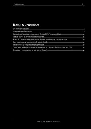 DH Elementals 3
Índice de contenidos
De puertos y firewalls..........................................................................................................................................4
Nmap: escáner de puertos...................................................................................................................................8
Entendiendo la multiarquitectura en Debian GNU/Linux con Citrix......................................................12
Instalar Skype en debian multiarquitectura..................................................................................................15
S.M.A.R.T monitoring o como evitar lágrimas y sudores con tus discos duros.......................................18
Para programar, primero entiende a tu ordenador......................................................................................22
Entendiendo los lenguajes de programación.................................................................................................28
Cómo crear backups cifrados e incrementales en Debian y derivados con Déjà Dup...........................34
Seguridad y optimización de servidores GLAMP........................................................................................40
CC by-sa 2009-2014 DebianHackers.net
 