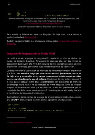 31 DH Elementals
INT 21H
CODE ENDS
END INICIO ; Marca fin y define INICIO
Ejemplo desarrollado en lenguaje ensamblador que usa llamadas de MS-DOS (system calls) para
imprimir el mensaje Hola mundo!! en pantalla. Extraído de
http://homepage.mac.com/eravila/asmix862.html
(para ver la explicación detallada del ejemplo, seguir el enlace anterior)
Para ampliar la información sobre los lenguajes de bajo nivel, puede leerse el
siguiente artículo de Karmany.net.
También es recomendable, leer el siguiente artículo sobre Lenguaje Ensamblador en
Wikipedia.
Lenguajes de Programación de Medio Nivel
La clasificación de lenguajes de programación, mediante un nivel de abstracción
medio, es bastante discutible. Personalmente sostengo sólo por dos niveles de
abstracción: bajo nivel y alto nivel. Sin perjuicio de ello, se plasmarán aquí, aquellos
argumentos sostenidos, por quienes aceptan este tercer nivel de clasificación.
Quienes sostienen la clasificación de lenguajes de programación medio, argumentan
que éstos, son aquellos lenguajes que se encuentran, justamente, entre los
de bajo nivel y los de alto nivel, ya que poseen características que permiten
interactuar directamente con el sistema. Un ejemplo de ello, sería el lenguaje C,
el cual puede trabajar (entre otras características) con direcciones de memoria.
Sin embargo, dicho acceso, no es efectuado de forma directa (a través de lenguaje
máquina o ensamblador), sino que requiere ser “traducido” previamente por su
compilador. Por dicha razón, es que asumo a C como lenguaje de alto nivel y descarto
la clasificación de lenguajes de medio nivel.
Suele colocarse como ejemplo de lenguaje de programación de medio nivel, anterior
a C, a BCPL10
, diseñado para escribir Sistemas Operativos y Compiladores.
GET "libhdr"
LET start() = VALOF
{ FOR i = 1 TO 5 DO writef("fact(%n) = %i4*n", i, fact(i))
10 Ver manual de Referencias de BCPL
CC by-sa 2009-2014 DebianHackers.net
 