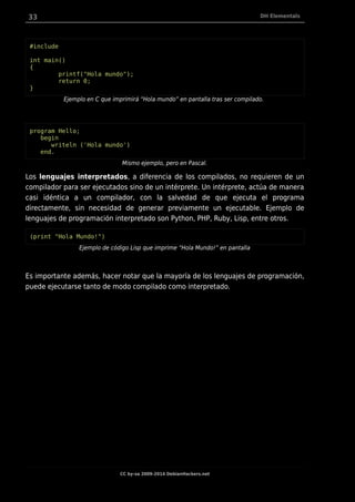 33 DH Elementals
#include
int main()
{
printf("Hola mundo");
return 0;
}
Ejemplo en C que imprimirá “Hola mundo” en pantalla tras ser compilado.
program Hello;
begin
writeln ('Hola mundo')
end.
Mismo ejemplo, pero en Pascal.
Los lenguajes interpretados, a diferencia de los compilados, no requieren de un
compilador para ser ejecutados sino de un intérprete. Un intérprete, actúa de manera
casi idéntica a un compilador, con la salvedad de que ejecuta el programa
directamente, sin necesidad de generar previamente un ejecutable. Ejemplo de
lenguajes de programación interpretado son Python, PHP, Ruby, Lisp, entre otros.
(print "Hola Mundo!")
Ejemplo de código Lisp que imprime “Hola Mundo!” en pantalla
Es importante además, hacer notar que la mayoría de los lenguajes de programación,
puede ejecutarse tanto de modo compilado como interpretado.
CC by-sa 2009-2014 DebianHackers.net
 