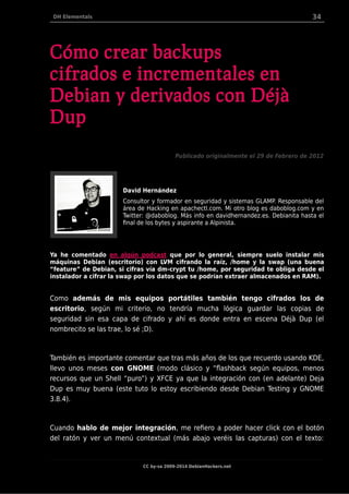 DH Elementals 34
Cómo crear backups
cifrados e incrementales en
Debian y derivados con Déjà
Dup
Publicado originalmente el 29 de Febrero de 2012
David Hernández
Consultor y formador en seguridad y sistemas GLAMP. Responsable del
área de Hacking en apachectl.com. Mi otro blog es daboblog.com y en
Twitter: @daboblog. Más info en davidhernandez.es. Debianita hasta el
final de los bytes y aspirante a Alpinista.
Ya he comentado en algún podcast que por lo general, siempre suelo instalar mis
máquinas Debian (escritorio) con LVM cifrando la raíz, /home y la swap (una buena
“feature” de Debian, si cifras vía dm-crypt tu /home, por seguridad te obliga desde el
instalador a cifrar la swap por los datos que se podrían extraer almacenados en RAM).
Como además de mis equipos portátiles también tengo cifrados los de
escritorio, según mi criterio, no tendría mucha lógica guardar las copias de
seguridad sin esa capa de cifrado y ahí es donde entra en escena Déjà Dup (el
nombrecito se las trae, lo sé ;D).
También es importante comentar que tras más años de los que recuerdo usando KDE,
llevo unos meses con GNOME (modo clásico y “flashback según equipos, menos
recursos que un Shell “puro”) y XFCE ya que la integración con (en adelante) Deja
Dup es muy buena (este tuto lo estoy escribiendo desde Debian Testing y GNOME
3.8.4).
Cuando hablo de mejor integración, me refiero a poder hacer click con el botón
del ratón y ver un menú contextual (más abajo veréis las capturas) con el texto:
CC by-sa 2009-2014 DebianHackers.net
 
