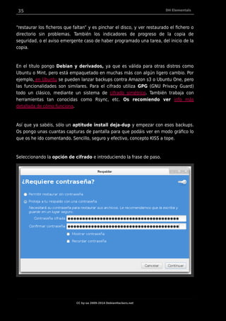 35 DH Elementals
“restaurar los ficheros que faltan” y es pinchar el disco, y ver restaurado el fichero o
directorio sin problemas. También los indicadores de progreso de la copia de
seguridad, o el aviso emergente caso de haber programado una tarea, del inicio de la
copia.
En el título pongo Debian y derivados, ya que es válida para otras distros como
Ubuntu o Mint, pero está empaquetado en muchas más con algún ligero cambio. Por
ejemplo, en Ubuntu se pueden lanzar backups contra Amazon s3 o Ubuntu One, pero
las funcionalidades son similares. Para el cifrado utiliza GPG (GNU Privacy Guard)
todo un clásico, mediante un sistema de cifrado simétrico. También trabaja con
herramientas tan conocidas como Rsync, etc. Os recomiendo ver info más
detallada de cómo funciona.
Así que ya sabéis, sólo un aptitude install deja-dup y empezar con esos backups.
Os pongo unas cuantas capturas de pantalla para que podáis ver en modo gráfico lo
que os he ido comentando. Sencillo, seguro y efectivo, concepto KISS a tope.
Seleccionando la opción de cifrado e introduciendo la frase de paso.
CC by-sa 2009-2014 DebianHackers.net
 