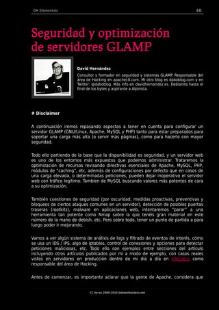 DH Elementals 40
Seguridad y optimización
de servidores GLAMP
David Hernández
Consultor y formador en seguridad y sistemas GLAMP. Responsable del
área de Hacking en apachectl.com. Mi otro blog es daboblog.com y en
Twitter: @daboblog. Más info en davidhernandez.es. Debianita hasta el
final de los bytes y aspirante a Alpinista.
# Disclaimer
A continuación iremos repasando aspectos a tener en cuenta para configurar un
servidor GLAMP (GNU/Linux, Apache, MySQL y PHP) tanto para estar preparados para
soportar una carga más alta (o servir más páginas), como para hacerlo con mayor
seguridad.
Todo ello partiendo de la base que la disponibilidad es seguridad, y un servidor web
es uno de los entornos más expuestos que podemos administrar. Trataremos la
optimización de recursos revisando directivas esenciales de Apache, MySQL, PHP,
módulos de “caching”, etc, además de configuraciones por defecto que en casos de
una carga elevada, o determinadas peticiones, pueden dejar inoperativo el servidor
web con tráfico legítimo. Tambíen de MySQL buscando valores más potentes de cara
a su optimización.
También cuestiones de seguridad (por oscuridad, medidas proactivas, preventivas y
bloqueos de ciertos ataques comunes en un servidor), detección de posibles puertas
traseras (rootkits), malware en aplicaciones web, intentaremos “parar” a una
herramienta tan potente como Nmap sobre la que tenéis gran material en este
número de la mano de debish, etc. Pero sobre todo, tener un punto de partida a para
luego poder ir mejorando.
Vamos a ver algún sistema de análisis de logs y filtrado de eventos de interés, cómo
se usa un IDS / IPS, algo de iptables, control de conexiones y opciones para detectar
peticiones maliciosas, etc. Todo ello con ejemplos entre secciones del artículo
incluyendo otros artículos publicados por mi a modo de ejemplo, con casos reales
vistos en servidores en producción dentro de mi día a día en APACHEctl como
responsable del área de Hacking.
Antes de comenzar, es importante aclarar que la gente de Apache, considera que
CC by-sa 2009-2014 DebianHackers.net
 