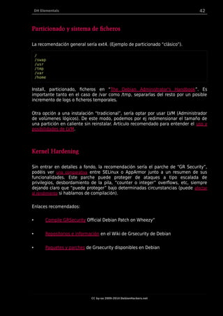 DH Elementals 42
Particionado y sistema de ficheros
La recomendación general sería ext4. (Ejemplo de particionado “clásico”).
/
/swap
/usr
/tmp
/var
/home
Install, particionado, ficheros en “The Debian Administrator's Handbook”. Es
importante tanto en el caso de /var como /tmp, separarlas del resto por un posible
incremento de logs o ficheros temporales.
Otra opción a una instalación “tradicional”, sería optar por usar LVM (Administrador
de volúmenes lógicos). De este modo, podemos por ej redimensionar el tamaño de
una partición en caliente sin reinstalar. Artículo recomendado para entender el uso y
posibilidades de LVM.
Kernel Hardening
Sin entrar en detalles a fondo, la recomendación sería el parche de “GR Security”,
podéis ver una comparativa entre SELinux o AppArmor junto a un resumen de sus
funcionalidades. Este parche puede proteger de ataques a tipo escalada de
privilegios, desbordamiento de la pila, “counter o integer” overflows, etc, siempre
dejando claro que “puede proteger” bajo determinadas circunstancias (puede afectar
al rendimiento si hablamos de compilación).
Enlaces recomendados:
• Compile GRSecurity Official Debian Patch on Wheezy”
• Repositorios e información en el Wiki de Grsecurity de Debian
• Paquetes y parches de Grsecurity disponibles en Debian
CC by-sa 2009-2014 DebianHackers.net
 