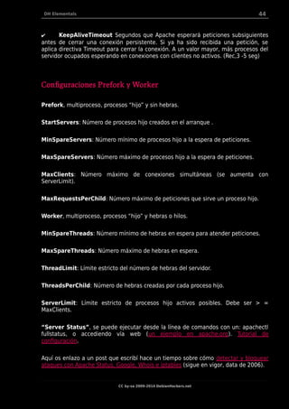 DH Elementals 44
✔ KeepAliveTimeout Segundos que Apache esperará peticiones subsiguientes
antes de cerrar una conexión persistente. Si ya ha sido recibida una petición, se
aplica directiva Timeout para cerrar la conexión. A un valor mayor, más procesos del
servidor ocupados esperando en conexiones con clientes no activos. (Rec,3 -5 seg)
Configuraciones Prefork y Worker
Prefork, multiproceso, procesos “hijo” y sin hebras.
StartServers: Número de procesos hijo creados en el arranque .
MinSpareServers: Número mínimo de procesos hijo a la espera de peticiones.
MaxSpareServers: Número máximo de procesos hijo a la espera de peticiones.
MaxClients: Número máximo de conexiones simultáneas (se aumenta con
ServerLimit).
MaxRequestsPerChild: Número máximo de peticiones que sirve un proceso hijo.
Worker, multiproceso, procesos “hijo” y hebras o hilos.
MinSpareThreads: Número mínimo de hebras en espera para atender peticiones.
MaxSpareThreads: Número máximo de hebras en espera.
ThreadLimit: Límite estricto del número de hebras del servidor.
ThreadsPerChild: Número de hebras creadas por cada proceso hijo.
ServerLimit: Límite estricto de procesos hijo activos posibles. Debe ser > =
MaxClients.
“Server Status”, se puede ejecutar desde la línea de comandos con un: apachectl
fullstatus, o accediendo vía web (un ejemplo en apache.org). Tutorial de
configuración.
Aquí os enlazo a un post que escribí hace un tiempo sobre cómo detectar y bloquear
ataques con Apache Status, Google, Whois e iptables (sigue en vigor, data de 2006).
CC by-sa 2009-2014 DebianHackers.net
 