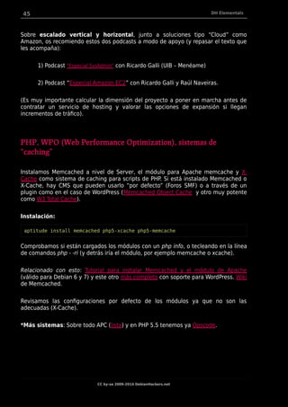 45 DH Elementals
Sobre escalado vertical y horizontal, junto a soluciones tipo “Cloud” como
Amazon, os recomiendo estos dos podcasts a modo de apoyo (y repasar el texto que
les acompaña):
1) Podcast "Especial SysAdmin” con Ricardo Galli (UIB – Menéame)
2) Podcast “Especial Amazon EC2” con Ricardo Galli y Raúl Naveiras.
(Es muy importante calcular la dimensión del proyecto a poner en marcha antes de
contratar un servicio de hosting y valorar las opciones de expansión si llegan
incrementos de tráfico).
PHP, WPO (Web Performance Optimization), sistemas de
“caching”
Instalamos Memcached a nivel de Server, el módulo para Apache memcache y X-
Cache como sistema de caching para scripts de PHP. Si está instalado Memcached o
X-Cache, hay CMS que pueden usarlo “por defecto” (Foros SMF) o a través de un
plugin como en el caso de WordPress (Memcached Object Cache y otro muy potente
como W3 Total Cache).
Instalación:
aptitude install memcached php5-xcache php5-memcache
Comprobamos si están cargados los módulos con un php info, o tecleando en la línea
de comandos php - -ri (y detrás iría el módulo, por ejemplo memcache o xcache).
Relacionado con esto: Tutorial para instalar Memcached y el módulo de Apache
(válido para Debian 6 y 7) y este otro más completo con soporte para WordPress. Wiki
de Memcached.
Revisamos las configuraciones por defecto de los módulos ya que no son las
adecuadas (X-Cache).
*Más sistemas: Sobre todo APC (lista) y en PHP 5.5 tenemos ya Opscode.
CC by-sa 2009-2014 DebianHackers.net
 