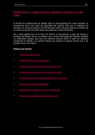 DH Elementals 46
MySQL Server. Configuraciones, seguridad, comandos y scripts
útiles
El fichero de configuración de MySQL está en /etc/mysql/my.cnf, como siempre, os
recomiendo hacer una copia de seguridad del original. Para que se apliquen los
cambios, es necesario teclear /etc/init.d/mysql restart. Revisad valores el tamaño de
la caché o el log de consultas lentas para detectar cuellos de botella.
Tal y como podéis leer en la conf, los errores, el log general, o logs del reinicio o
arranque de MySQL Server, en Debian van a través del syslog del sistema. También
es importante recalcar que hay una estrecha relación entre el valor de máximas
conexiones en MySQL y el número máximo de clientes en Apache (tienen que ir de
acorde el uno con el otro).
Enlaces de interés:
• "Optimizing The Server"
• MySQL Performance Tuning Scripts
• Script para analizar rendimiento y configuración
• Comprobando vía web conf y memoria necesaria
• Un ejemplo de resolución de problemas en rendimiento
• Guía de seguridad general MySQL
• Replicación de MySQL con un túnel cifrado SSL
• Bases Datos, estrategias, escalado, tipos, etc
CC by-sa 2009-2014 DebianHackers.net
 