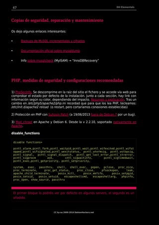47 DH Elementals
Copias de seguridad, reparación y mantenimiento
Os dejo algunos enlaces interesantes:
• Backups de MySQL incrementales y cifrados
• Documentación oficial sobre mysqldump
• Info sobre mysqlcheck (MyISAM) → “InnoDBRecovery”
PHP, medidas de seguridad y configuraciones recomendadas
1) PhpSecInfo. Se descomprime en la raíz del sitio el fichero y se accede vía web para
comprobar el estado por defecto de la instalación. Junto a cada sección, hay link con
información según su color, dependiendo del impacto. Resumen y explicación. Tras un
cambio en /etc/php5/apache2/php.ini recordad que para que los lea PHP, tecleamos:
/etc/init.d/apache2 reload (o restart, pero cortaríamos conexiones establecidas)
2) Protección en PHP con Suhosin Patch (a 19/06/2013 fuera de Debian 7 por un bug).
3) Mod_chroot en Apache y Debian 6. Desde la v 2.2.10, soportado nativamente en
Apache.
disable_functions
disable functions=
pcntl_alarm,pcntl_fork,pcntl_waitpid,pcntl_wait,pcntl_wifexited,pcntl_wifst
opped,pcntl_wifsignaled,pcntl_wexitstatus, pcntl_wtermsig, pcntl_wstopsig,
pcntl_signal, pcntl_signal_dispatch, pcntl_get_last_error,pcntl_strerror,
pcntl_sigprocm ask, cntl_sigwaitinfo, pcntl_sigtimedwait,
pcntl_exec,pcntl_getpriority, pcntl_setpriority,
system, exec, passthru, shell, shell_exec, popen, pclose, proc_nice,
proc_terminate, proc_get_status, proc_close, pfsockopen, leak,
apache_child_terminate, posix_kill, posix_mkfifo, posix_setpgid,
posix_setsid, posix_setuid, escapeshellcmd, escapeshellarg, phpinfo,
proc_open, show_source, passthru
El primer bloque lo podréis ver por defecto en algunos servers, el segundo es un
añadido.
CC by-sa 2009-2014 DebianHackers.net
 