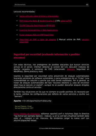 DH Elementals 48
Lecturas recomendadas:
• Varios artículos sobre el tema y relacionados
• PHP Insecurity Notes | Hardening php.ini | Info sobre suPHP.
• 25 PHP Security Best Practices | PHP IDS
• Inserting Vulnerabilities in Web Applications
• Evitar ataques XSS con PHP Input Filter
• Seguridad en PHP y tipos de ataques | Manual online de PHP, sección:
seguridad
Seguridad por oscuridad (ocultando información a posibles
atacantes)
Con estas técnicas, nos protegemos de posibles atacantes que buscan servicios
activos en el server, intentan detectar la versión del S.O, descubrir módulos de
Apache cargados, o versiones de CMS (relacionado: Webcast, Seguridad en
WordPress. Demo práctica y real).
Usamos la seguridad por oscuridad como prevención de ataques automatizados
buscando versiones de software vulnerables, o para protegernos de un “0 day” (una
vulnerabilidad sin solución o parche que esté siendo explotada). Por lo general, se
tratan de ataques automatizados del tipo “escaneo aleatorio y, caso de encontrar
algún bug se ejecuta un exploit”, aunque no se pueden descartar ataques dirigidos
directamente contra el servidor.
También hay situaciones en las que no siempre se puede parchear. Es necesario por
lo tanto, cambiar las configuraciones por defecto de varios servicios y ocultar sus
“banners”.
Apache > En /etc/apache2/conf.d/security:
ServerTokens Prod
ServerSignature Off
Evitar listados de directorios, editamos apache2.conf e incluímos (bajo la directiva
“log format por ejemplo) Options – Indexes, (y en la conf del virtualhost también debe
estar el - indexes) o vía .htaccess. No olvidemos cargar la nueva conf con
/etc/init.d/apache2 reload.
CC by-sa 2009-2014 DebianHackers.net
 