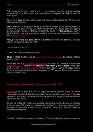 49 DH Elementals
PHP > A pesar de estos cambios, con un curl -i laweb.com | less, seguimos viendo
versiones de SSL o PHP. En /etc/php5/apache2/php.ini dejamos en “Of” el valor de
expose_php.
Como en el caso anterior, para cargar una nueva configuración de PHP, hay que
relanzar la de Apache.
SSH > Frente a un ataque con Nmap y aún con un firewall activo, sigue saliendo la
versión y S.O or el banner de SSH. Dicha versión de SSH se oculta como una opción
de compilación. También editando /etc/ssh/sshd_config y: “DebianBanner no” y
/etc/init.d/sshd restart para actualizar cambios, no revela tanta info, sólo la versión.
Más sobre seguridad y SSH.
MySQL > Recordad que para admitir sólo conexiones desde el localhost, hay que
insertar en my.cnf la siguiente línea:
bind-address = 127.0.0.1
(Y después, un /etc/init.d/mysql restart).
Otros > (BIND, Postfix, etc) Os recomiendo leer esta entrada de Infosec Institute
sobre el tema.
Importante incluir y configurar correctamente un robots.txt, frente a ataques tipo
Google Hacking .Si hablamos de ataques “extraños” y buscadores, como caso
práctico y real, os recomiendo este post, en el que podemos ver como Google realiza
de forma automatizada (e insistente) ataques a un FTP, a pesar de que se le bloquea
(visto en un auth.log).
Portsentry o, bloqueando a Nmap con un IDS / IPS
Portsentry es un gran IDS / IPS y según situaciones, puede usarse de forma
“silenciosa” en modo IDS (sistema de detección de intrusos), o como un IPS (modo
prevención y bloqueo). Se instala a través de aptitude o apt-get ya que está en los
repositorios de Debian.
Durante la instalación, veréis una pantalla informativa explicando que por defecto
actúa en modo IDS (detecta y registra el “portscan”) y para que bloquee la IP
atacante, es necesario activarlo en su fichero de configuración (de ese modo ya
funciona en modo IPS).
Para ello, cambiamos el valor por defecto “0” (no se bloquea ningún escaneo de
CC by-sa 2009-2014 DebianHackers.net
 
