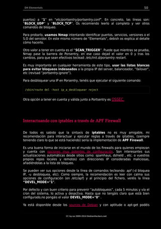 DH Elementals 50
puertos) a “1” en “etc/portsentry/portsentry.conf”. En concreto, las líneas son:
“BLOCK_UDP” y “BLOCK_TCP”. Os recomiendo leerlo al completo y ver otros
comandos de bloqueo.
Para probarlo, usamos Nmap intentando identificar puertos, servicios, versiones o el
S.O del servidor. En este mismo número de “Elementals”, debish os explica al detalle
cómo hacerlo.
Otro valor a tener en cuenta es el “SCAN_TRIGGER”. Puede que mientras se prueba,
Nmap pase la barrera de Porsentry, en ese caso dejad el valor en 0 y tras los
cambios, para que sean efectivos teclead: /etc/init.d/porsentry restart.
Es muy importante en cualquier herramienta de este tipo, usar las listas blancas
para evitar bloqueos indeseados a la propia IP del server, balanceador, “failover”,
etc (revisad “portsentry.ignore”).
Para desbloquear una IP en Porsentry, tenéis que ejecutar el siguiente comando:
/sbin/route del -host ip_a_desbloquear reject
Otra opción a tener en cuenta y válida junto a Portsentry es OSSEC.
Interactuando con iptables a través de APF Firewall
De todos es sabido que la sintaxis de iptables no es muy amigable, mi
recomendación para interactuar y ejecutar reglas a través de iptables, (siempre
teniendo claro lo que se está haciendo) sería la implementación de APF Firewall.
Es una buena forma de iniciarse en el mundo de los firewalls para quienes empiezan
y cuenta con opciones muy potentes de configuración. Son interesantes sus
actualizaciones automáticas desde sitios como: spamhaus, dshield , etc. o vuestros
propios repos locales y remotos) con direcciones IP consideradas maliciosas,
añadiéndolas a la lista de bloqueo.
Se pueden ver sus opciones desde la línea de comandos tecleando: apf (-d bloquea
IP, -u desbloquea, etc). Como siempre, la recomendación es leer con calma sus
opciones de configuración (en /etc/apf) y al principio del fichero, veréis la línea
“DEVEL_MODE="1".
Por defecto y con buen criterio para prevenir “autobloqueos”, cada 5 minutos y vía el
cron del sistema, lo activa y desactiva. Hasta que no tengáis claro que está bien
configurado,no pongáis el valor DEVEL_MODE="0" .
Ya está disponible desde los sources de Debian y con aptitude o apt-get podéis
CC by-sa 2009-2014 DebianHackers.net
 
