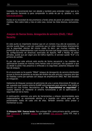 51 DH Elementals
instalarlo. Os recomiendo leer con detalle y también para entender mejor que es lo
que estamos haciendo (o para comprender la salida de por ej: iptables -L, este
tutorial de iptables.
Insisto en la necesidad de documentarse a fondo antes de poner en producción estas
medidas. Pero sobre todo y más en este caso, revisar las listas blancas, exclusiones,
etc.
Ataques de fuerza bruta, denegación de servicio (DoS) / Mod
Security
En este punto es importante recalcar que en un número muy alto de ocasiones, un
servidor puede llegar a caer por cuestiones que sin estar relacionadas directamente
con la seguridad, afectan del mismo modo. Es decir, por muchas medidas de
protección que implementemos o por muchos recursos que tenga nuestra máquina, si
las configuraciones de directivas esenciales de Apache, PHP o MySQL no están
afinadas, puede que por algún pico de tráfico legítimo, el servidor quede “K.O” a la
primera de cambio.
Es por ello que este artículo está escrito de forma secuencial y las medidas de
optimización puestas en marcha como hemos visto al principio, nos ayudarán a que
ya desde la parte más proactiva o enfocada a la seguridad, podamos bloquear este
tipo de ataques.
En el enunciado no he puesto “DDoS” (ataque de denegación de servicio distribuido)
ya que la forma de pararlos se escapa del ámbito de este artículo y requiere otro tipo
de medidas (como por ejemplo con ataque de amplificación DNS). Rel: DoS basados
en mitigación.
Hablamos de bloquear excesos de peticiones de una o varias direcciones IP dando ya
por supuesto que nuestro entorno GLAMP está preparado para absorber más tráfico y
servirlo con más fluidez. Recordemos que “la disponibilidad es seguridad” y
nuestro objetivo es mantener el entorno funcionando y ahí la optimización y
seguridad van de la mano.
A continuación, veremos una serie de herramientas y enlaces recomendados para
implementarlas, os recomiendo abrirlos e ir leyendo con calma para ver las
posibilidades reales de cada una de ellas. También veremos cómo probar y
monitorizar su uso.
1) Ataques SSH / fuerza bruta: Para proteger SSH, como primera opción, podemos
usar Denyhosts y también Fail2ban que controla más servicios como FTP, mail o
Apache.
CC by-sa 2009-2014 DebianHackers.net
 