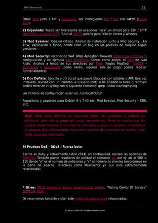DH Elementals 52
Otros: BFD junto a APF y SSHGuard. Rel: Protegiendo FTP / SSH con Latch (Plugin
SSH).
2) Enjaulado: Puede ser interesante en ocasiones hacer un chroot para SSH / SFTP
OpenSSH y usuarios SFTP. Tutorial VSFTP, parche para fallo en chroot y Wheezy.
3) Mod Evasive: Todo un clásico. Tutorial de instalación junto a Mod Security . En
THW, explicación a fondo, donde citan un bug en las políticas de bloqueo según
versiones.
4) Mod Security: reconocido WAF (Web Aplication Firewall) Tutorial para Debian 7,
configuración y un ejemplo para WordPress. Otros: como apoyo, el libro de Ivan
Ristic. Análisis a fondo de sus directivas por THW. Reglas ModSec: OWASP -
AtomiCorp – SpiderLabs (como veréis, algunas son de pago, podéis repasar
funcionalidades).
5) Dos Deflate: Sencillo y útil script que puede bloquear con iptables o APF. Una vez
instalado, revisad con un: crontab -e (usuario root) si ha añadido la tarea o también
podéis mirar en el syslog con el siguiente comando: grep -i ddos /var/log/syslog
Los ficheros de configuración están en: /usr/local/ddos/
Repositorio y paquetes para Debian 6 y 7 (Grsec, Mod Evasive, Mod Security – CRS,
etc).
¡Ojo! Todas estas medidas de seguridad deben ser auditadas y probada su
eficiencia, para ello os propongo varias herramientas. Tened en cuenta que las
pruebas deben hacerse en un entorno controlado y según su alcance, si hablamos
de ataques DoS o fuerza bruta, bien con el permiso del proveedor de Hosting, o de
todas las partes implicadas.
6) Pruebas DoS - DDoS / Fuerza buta:
Escrita en Ruby y actualmente (abril 2014) sin continuidad, revisad las opciones de
PenTBox. También puede resultaros de utilidad el comando ab, por ej: ab -n 500 -c
150 donde “n” es el número de peticiones y “c” el número de clientes (recordemos en
la parte de Apache, directivas como MaxClients ya que está estrechamente
relacionado).
* Otros: DDoS Simulator, Hydra, Load Impact, Jmeter. “Testing Denial Of Service”
(OWASP), Hulk.
Os recomiendo también visitar este listado de aplicaciones relacionadas.
CC by-sa 2009-2014 DebianHackers.net
 