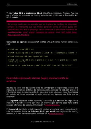 53 DH Elementals
7) Servicios CDN y protección DDoS: CloudFlare, Incapsula, Prolexic. Para ver
cómo afronta un proveedor de hosting estos temas, podéis ver la Protección Anti
DDoS en OVH.
Del mismo modo que os aconsejo que se prueben las medidas de seguridad,
también es interesante que ese tráfico generado contra el server pueda ser
monitorizado. Para ello os propongo varios comandos y aplicaciones hablando de
monitorización: iptraf, vnstat, comandos de netstat; otros: lsof, iostat, iotop,
iftop, Arpwatch, Monitorix.
Comandos de ejemplo con netstat (tráfico SYN, peticiones, número conexiones,
etc):
netstat -an | grep :80 | sort
netstat -plan|grep :80 | awk {'print $5'}|cut -d: -f 1|sort|uniq -c|sort -n
netstat -lpn|grep :80 |awk '{print $5}'|sort
netstat -an | grep :80 | awk '{ print $5 }' | awk -F: '{ print $1 }' | sort
| uniq -c | sort -n
netstat -n -p | grep SYN_REC | awk '{print $5}' | awk -F: '{print $1}'
Control de registros del sistema (logs) y monitorización de
servicios
Desde para tener logs de sistema fuera del servidor por si no podemos acceder a la
máquina, a contar con sistemas de monitorización accesibles vía web, con gráficas e
información sobre lo más relevante del sistema, a otras soluciones como Monit capaz
de trabajar de forma proactiva si algún recurso cae. Veamos esta lista que os
propongo:
1) Logcheck (aptitude install logcheck), aplicación que analiza los logs de la
máquina y muestra o envía por email un informe (por defecto cada hora) sobre
sucesos relevantes del sistema. Información y web del proyecto.
2) Logwatch (aptitude install logwatch), similar a logcheck, pero proporcionando
más información. Envía un informe diario por email con registros de /var/log
(revisad el fichero de configuracion). Información y web del proyecto.
CC by-sa 2009-2014 DebianHackers.net
 