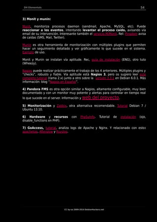 DH Elementals 54
3) Monit y munin:
Monit, monitoriza procesos daemon (sendmail, Apache, MySQL, etc). Puede
reaccionar a los eventos, intentando levantar el proceso caído, avisando vía
email de su intervención. Interesante también el servicio M/Monit. Rel: Pingdom avisa
de caídas (SMS, Mail, Twitter).
Munin es otra herramienta de monitorización con múltiples plugins que permiten
hacer un seguimiento detallado y ver gráficamente lo que sucede en el sistema.
Ejemplo de uso.
Monit y Munin se instalan vía aptitude. Rec, guía de instalación (ENG), otro tuto
(Wheezy).
Nagios puede realizar prácticamente el trabajo de los 4 anteriores. Múltiples plugins y
“checks”, robusto y fiable. Vía aptitude está Nagios 3, pero os sugiero leer este
completo tutorial (rama 2.x) junto a otro sobre la versión 3.3.1 en Debian 6.0.1. Más
información: blog “Nagios en Español”.
4) Pandora FMS es otra opción similar a Nagios, altamente configurable, muy bien
documentado y con un monitor muy potente y alertas para controlar en tiempo real
lo que sucede en el server. Información y web del proyecto.
5) Monitorización y Zabbix, otra alternativa recomendable. Tutorial Debian 7 /
Ubuntu 13.10.
6) Hardware y recursos con PhpSyInfo. Tutorial de instalación (ojo,
disable_functions en PHP).
7) GoAccess, tutorial, analiza logs de Apache y Nginx. Y relacionado con esto:
apachetop, Afterglow y Rsyslog.
CC by-sa 2009-2014 DebianHackers.net
 