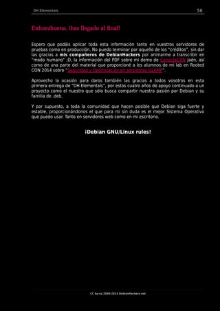 DH Elementals 56
Enhorabuena, ¡has llegado al final!
Espero que podáis aplicar toda esta información tanto en vuestros servidores de
pruebas como en producción. No puedo terminar por aquello de los “créditos”, sin dar
las gracias a mis compañeros de DebianHackers por animarme a transcribir en
“modo humano” ;D, la información del PDF sobre mi demo de ConectaCON Jaén, así
como de una parte del material que proporcioné a los alumnos de mi lab en Rooted
CON 2014 sobre “Seguridad y Optimización en servidores GLAMP”.
Aprovecho la ocasión para daros también las gracias a todos vosotros en esta
primera entrega de “DH Elementals”, por estos cuatro años de apoyo continuado a un
proyecto como el nuestro que sólo busca compartir nuestra pasión por Debian y su
familia de .deb.
Y por supuesto, a toda la comunidad que hacen posible que Debian siga fuerte y
estable, proporcionándonos el que para mi sin duda es el mejor Sistema Operativo
que puedo usar. Tanto en servidores web como en mi escritorio.
¡Debian GNU/Linux rules!
CC by-sa 2009-2014 DebianHackers.net
 