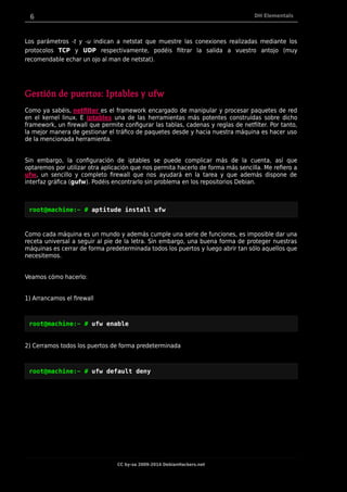 6 DH Elementals
Los parámetros -t y -u indican a netstat que muestre las conexiones realizadas mediante los
protocolos TCP y UDP respectivamente, podéis filtrar la salida a vuestro antojo (muy
recomendable echar un ojo al man de netstat).
Gestión de puertos: Iptables y ufw
Como ya sabéis, netfilter es el framework encargado de manipular y procesar paquetes de red
en el kernel linux. E iptables una de las herramientas más potentes construídas sobre dicho
framework, un firewall que permite configurar las tablas, cadenas y reglas de netfilter. Por tanto,
la mejor manera de gestionar el tráfico de paquetes desde y hacia nuestra máquina es hacer uso
de la mencionada herramienta.
Sin embargo, la configuración de iptables se puede complicar más de la cuenta, así que
optaremos por utilizar otra aplicación que nos permita hacerlo de forma más sencilla. Me refiero a
ufw, un sencillo y completo firewall que nos ayudará en la tarea y que además dispone de
interfaz gráfica (gufw). Podéis encontrarlo sin problema en los repositorios Debian.
root@machine:~ # aptitude install ufw
Como cada máquina es un mundo y además cumple una serie de funciones, es imposible dar una
receta universal a seguir al pie de la letra. Sin embargo, una buena forma de proteger nuestras
máquinas es cerrar de forma predeterminada todos los puertos y luego abrir tan sólo aquellos que
necesitemos.
Veamos cómo hacerlo:
1) Arrancamos el firewall
root@machine:~ # ufw enable
2) Cerramos todos los puertos de forma predeterminada
root@machine:~ # ufw default deny
CC by-sa 2009-2014 DebianHackers.net
 