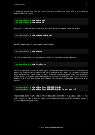 DH Elementals 7
3) Añadimos reglas para abrir los puertos que nos interesen. Se puede indicar el nombre del
servicio o bien del puerto:
root@machine:~ # ufw allow ssh
root@machine:~ # ufw allow 21
Si en algún momento queremos eliminar alguna de las reglas creadas basta con teclear:
root@machine:~ # ufw delete allow ssh
Además, podemos ver el estado del firewall mediante:
root@machine:~ # ufw status
Y activar un registro de logs, que se almacenarán en /var/log/messages, tecleando:
root@machine:~ # ufw logging on
Por último, decir que también se podría haber realizado el proceso inverso, esto es, abrir todos los
puertos por defecto (idem que el punto 2, pero con el parámetro allow) e ir cerrando uno por uno
(idem que el punto 3, pero indicando deny). Si echáis un ojo al manual veréis que también es
posible permitir o denegar las conexiones desde una determinada IP o rango de IP’s, permitir el
acceso a una IP a un sólo servicio y casi tantas combinaciones en forma de reglas como se os
ocurran.
root@machine:~ # ufw allow from 192.168.1.0/24
root@machine:~ # ufw allow from 192.168.1.0/24 to any app ssh
Y eso es todo, como veis ha sido un artículo bastante generalista en el que se ha tratado lo más
básico de entre lo básico. A ver si con esta pequeña introducción os animáis a indagar más en el
apasionante mundo de las redes.
CC by-sa 2009-2014 DebianHackers.net
 