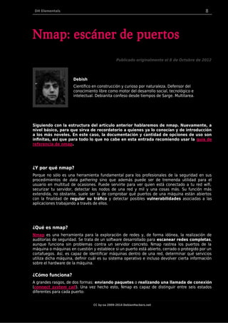 DH Elementals 8
Nmap: escáner de puertos
Publicado originalmente el 8 de Octubre de 2012
Debish
Científico en construcción y curioso por naturaleza. Defensor del
conocimiento libre como motor del desarrollo social, tecnológico e
intelectual. Debianita confeso desde tiempos de Sarge. Multitarea.
Siguiendo con la estructura del artículo anterior hablaremos de nmap. Nuevamente, a
nivel básico, para que sirva de recordatorio a quienes ya lo conocían y de introducción
a los más noveles. En este caso, la documentación y cantidad de opciones de uso son
infinitas, así que para todo lo que no cabe en esta entrada recomiendo usar la guía de
referencia de nmap.
¿Y por qué nmap?
Porque no sólo es una herramienta fundamental para los profesionales de la seguridad en sus
procedimientos de data gathering sino que además puede ser de tremenda utilidad para el
usuario en multitud de ocasiones. Puede servirte para ver quien está conectado a tu red wifi,
securizar tu servidor, detectar los nodos de una red y mil y una cosas más. Su función más
extendida, no obstante, suele ser la de comprobar qué puertos de una máquina están abiertos
con la finalidad de regular su tráfico y detectar posibles vulnerabilidades asociadas a las
aplicaciones trabajando a través de ellos.
¿Qué es nmap?
Nmap es una herramienta para la exploración de redes y, de forma idónea, la realización de
auditorías de seguridad. Se trata de un software desarrollado para escanear redes completas,
aunque funciona sin problemas contra un servidor concreto. Nmap rastrea los puertos de la
máquina o máquinas en cuestión y establece si un puerto está abierto, cerrado o protegido por un
cortafuegos. Así, es capaz de identificar máquinas dentro de una red, determinar qué servicios
utiliza dicha máquina, definir cuál es su sistema operativo e incluso devolver cierta información
sobre el hardware de la máquina.
¿Cómo funciona?
A grandes rasgos, de dos formas: enviando paquetes o realizando una llamada de conexión
(connect system call). Una vez hecho esto, Nmap es capaz de distinguir entre seis estados
diferentes para cada puerto:
CC by-sa 2009-2014 DebianHackers.net
 
