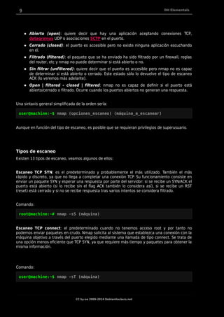 9 DH Elementals
 Abierto (open): quiere decir que hay una aplicación aceptando conexiones TCP,
datagramas UDP o asociaciones SCTP en el puerto.
 Cerrado (closed): el puerto es accesible pero no existe ninguna aplicación escuchando
en él.
 Filtrado (filtered): el paquete que se ha enviado ha sido filtrado por un firewall, reglas
del router, etc y nmap no puede determinar si está abierto o no.
 Sin filtrar (unfiltered): quiere decir que el puerto es accesible pero nmap no es capaz
de determinar si está abierto o cerrado. Este estado sólo lo devuelve el tipo de escaneo
ACK (lo veremos más adelante).
 Open | filtered – closed | filtered: nmap no es capaz de definir si el puerto está
abierto/cerrado o filtrado. Ocurre cuando los puertos abiertos no generan una respuesta.
Una sintaxis general simplificada de la orden sería:
user@machine:~$ nmap (opciones_escaneo) (máquina_a_escanear)
Aunque en función del tipo de escaneo, es posible que se requieran privilegios de superusuario.
Tipos de escaneo
Existen 13 tipos de escaneo, veamos algunos de ellos:
Escaneo TCP SYN: es el predeterminado y probablemente el más utilizado. También el más
rápido y discreto, ya que no llega a completar una conexión TCP. Su funcionamiento consiste en
enviar un paquete SYN y esperar una respuesta por parte del servidor: si se recibe un SYN/ACK el
puerto está abierto (si lo recibe sin el flag ACK también lo considera así), si se recibe un RST
(reset) está cerrado y si no se recibe respuesta tras varios intentos se considera filtrado.
Comando:
root@machine:~# nmap -sS (máquina)
Escaneo TCP connect: el predeterminado cuando no tenemos acceso root y por tanto no
podemos enviar paquetes en crudo. Nmap solicita al sistema que establezca una conexión con la
máquina objetivo a través del puerto elegido mediante una llamada de tipo connect. Se trata de
una opción menos eficiente que TCP SYN, ya que requiere más tiempo y paquetes para obtener la
misma información.
Comando:
user@machine:~$ nmap -sT (máquina)
CC by-sa 2009-2014 DebianHackers.net
 